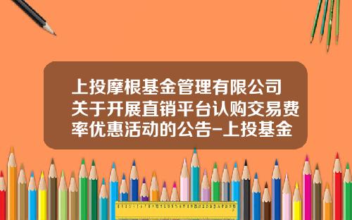 上投摩根基金管理有限公司关于开展直销平台认购交易费率优惠活动的公告-上投基金官网