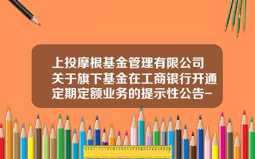 上投摩根基金管理有限公司关于旗下基金在工商银行开通定期定额业务的提示性公告-上投基金官网