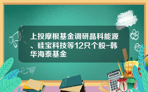 上投摩根基金调研晶科能源、硅宝科技等12只个股-韩华海泰基金