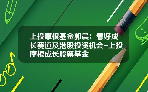 上投摩根基金郭晨：看好成长赛道及港股投资机会-上投摩根成长股票基金
