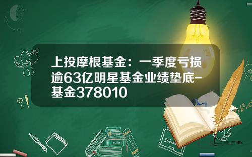 上投摩根基金：一季度亏损逾63亿明星基金业绩垫底-基金378010