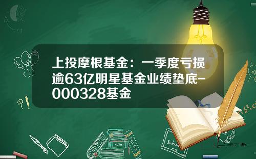 上投摩根基金：一季度亏损逾63亿明星基金业绩垫底-000328基金