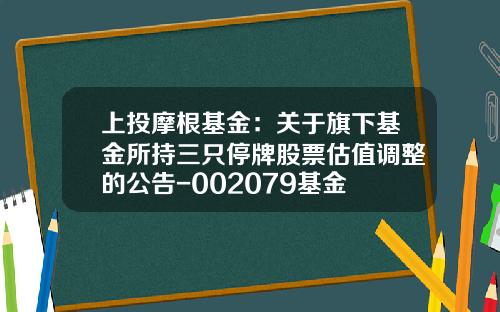 上投摩根基金：关于旗下基金所持三只停牌股票估值调整的公告-002079基金