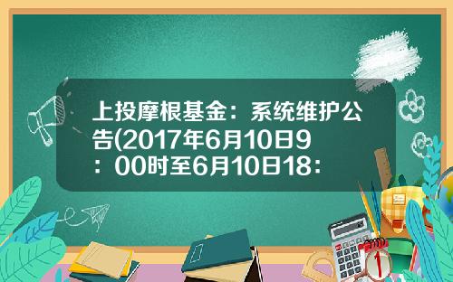 上投摩根基金：系统维护公告(2017年6月10日9：00时至6月10日18：00时）(2017-06-上投基金官网