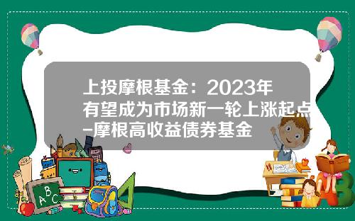 上投摩根基金：2023年有望成为市场新一轮上涨起点-摩根高收益债券基金
