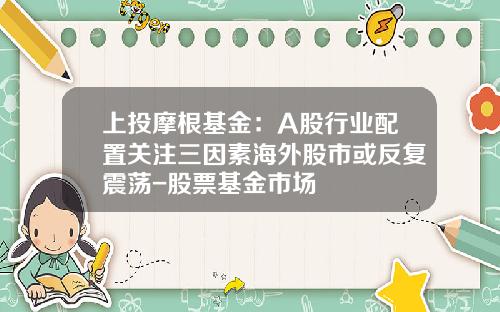 上投摩根基金：A股行业配置关注三因素海外股市或反复震荡-股票基金市场