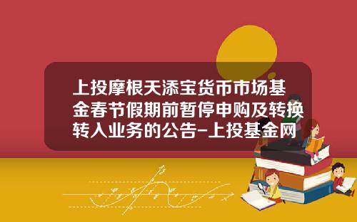 上投摩根天添宝货币市场基金春节假期前暂停申购及转换转入业务的公告-上投基金网
