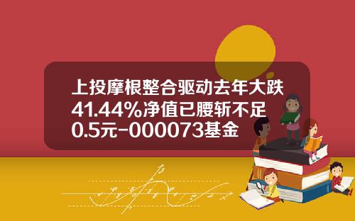 上投摩根整合驱动去年大跌41.44%净值已腰斩不足0.5元-000073基金