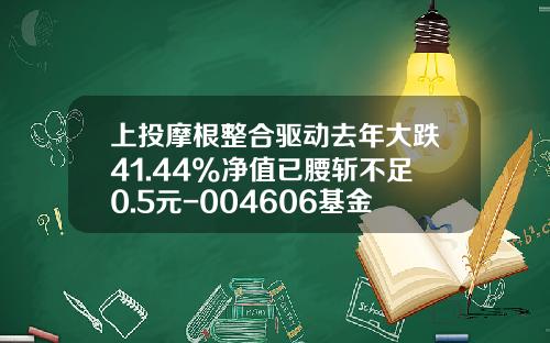 上投摩根整合驱动去年大跌41.44%净值已腰斩不足0.5元-004606基金