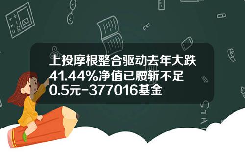上投摩根整合驱动去年大跌41.44%净值已腰斩不足0.5元-377016基金净值