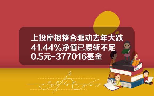 上投摩根整合驱动去年大跌41.44%净值已腰斩不足0.5元-377016基金