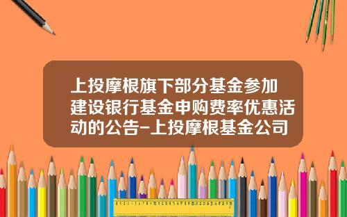 上投摩根旗下部分基金参加建设银行基金申购费率优惠活动的公告-上投摩根基金公司官网