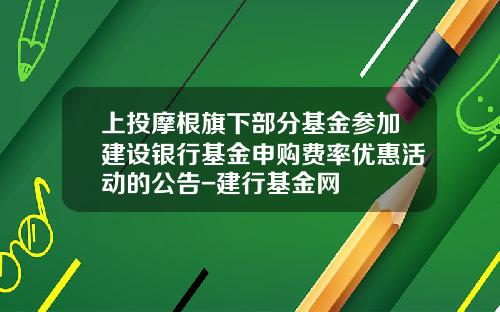 上投摩根旗下部分基金参加建设银行基金申购费率优惠活动的公告-建行基金网