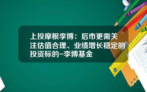 上投摩根李博：后市更需关注估值合理、业绩增长稳定的投资标的-李博基金