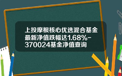 上投摩根核心优选混合基金最新净值跌幅达1.68%-370024基金净值查询