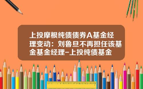 上投摩根纯债债券A基金经理变动：刘鲁旦不再担任该基金基金经理-上投纯债基金