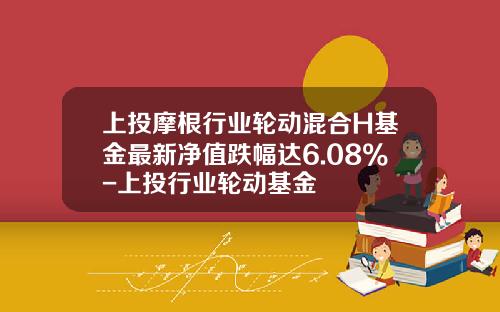 上投摩根行业轮动混合H基金最新净值跌幅达6.08%-上投行业轮动基金