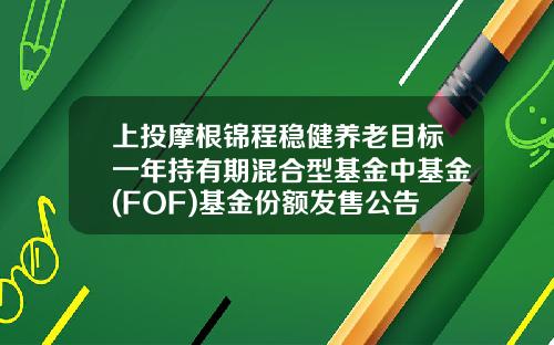 上投摩根锦程稳健养老目标一年持有期混合型基金中基金(FOF)基金份额发售公告-上投基金网
