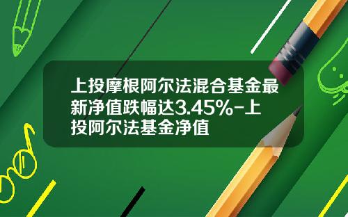 上投摩根阿尔法混合基金最新净值跌幅达3.45%-上投阿尔法基金净值