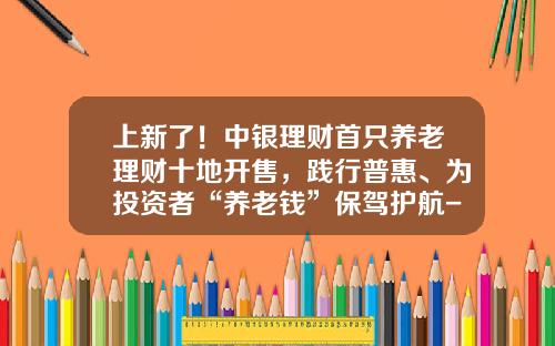 上新了！中银理财首只养老理财十地开售，践行普惠、为投资者“养老钱”保驾护航-中行基金推荐