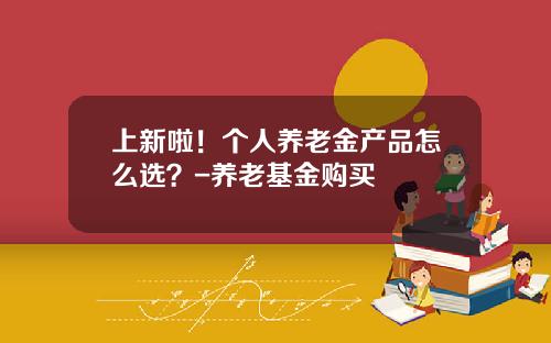 上新啦！个人养老金产品怎么选？-养老基金购买