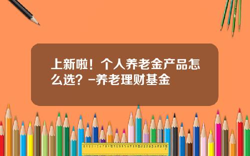 上新啦！个人养老金产品怎么选？-养老理财基金