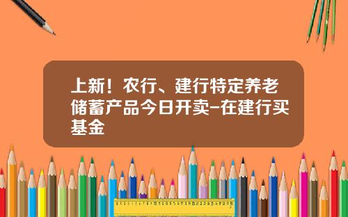 上新！农行、建行特定养老储蓄产品今日开卖-在建行买基金