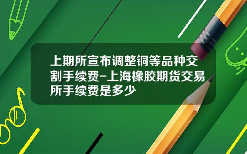 上期所宣布调整铜等品种交割手续费-上海橡胶期货交易所手续费是多少