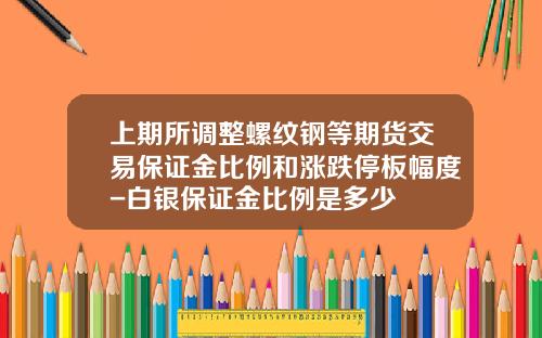 上期所调整螺纹钢等期货交易保证金比例和涨跌停板幅度-白银保证金比例是多少