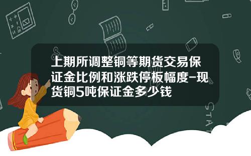 上期所调整铜等期货交易保证金比例和涨跌停板幅度-现货铜5吨保证金多少钱
