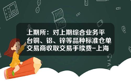 上期所：对上期综合业务平台铜、铝、锌等品种标准仓单交易商收取交易手续费-上海期货白银多少钱一手