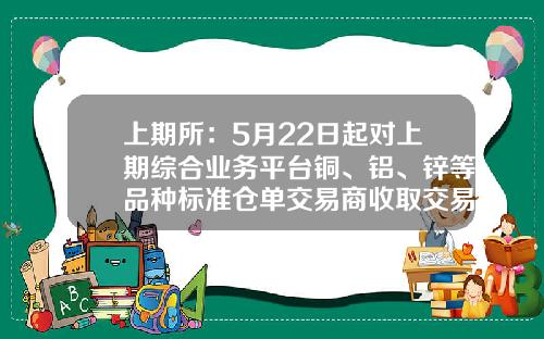 上期所：5月22日起对上期综合业务平台铜、铝、锌等品种标准仓单交易商收取交易手续费-上海期货白银多少钱一手