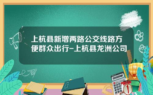 上杭县新增两路公交线路方便群众出行-上杭县龙洲公司