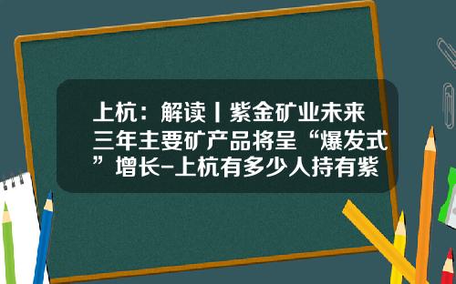 上杭：解读丨紫金矿业未来三年主要矿产品将呈“爆发式”增长-上杭有多少人持有紫金矿业的股票
