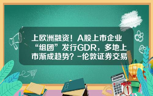 上欧洲融资！A股上市企业“组团”发行GDR，多地上市渐成趋势？-伦敦证券交易所一手有多少股