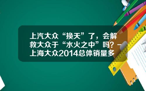 上汽大众“换天”了，会解救大众于“水火之中”吗？-上海大众2014总体销量多少万