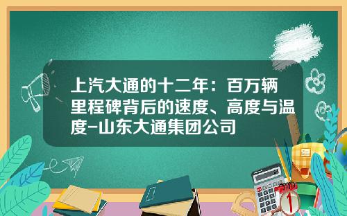 上汽大通的十二年：百万辆里程碑背后的速度、高度与温度-山东大通集团公司