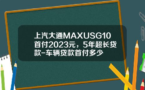 上汽大通MAXUSG10首付2023元，5年超长贷款-车辆贷款首付多少