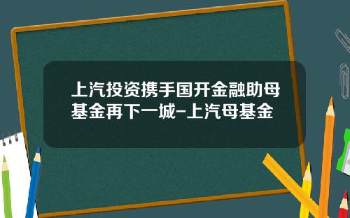 上汽投资携手国开金融助母基金再下一城-上汽母基金