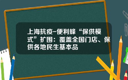 上海抗疫-便利蜂“保供模式”扩围：覆盖全国门店、保供各地民生基本品