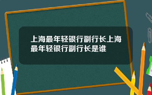 上海最年轻银行副行长上海最年轻银行副行长是谁