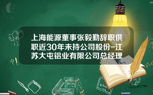 上海能源董事张毅勤辞职供职近30年未持公司股份-江苏大屯铝业有限公司总经理