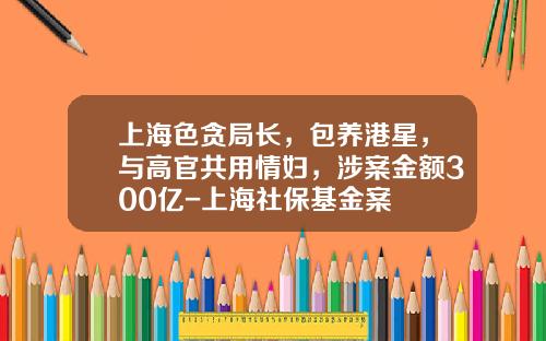上海色贪局长，包养港星，与高官共用情妇，涉案金额300亿-上海社保基金案