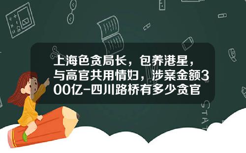 上海色贪局长，包养港星，与高官共用情妇，涉案金额300亿-四川路桥有多少贪官被查