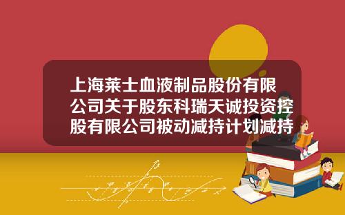 上海莱士血液制品股份有限公司关于股东科瑞天诚投资控股有限公司被动减持计划减持数量过半的公告-科瑞融资租赁公司