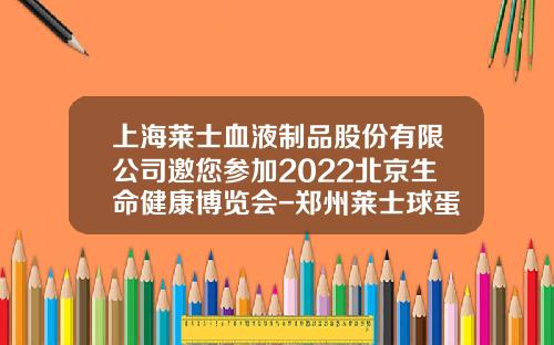 上海莱士血液制品股份有限公司邀您参加2022北京生命健康博览会-郑州莱士球蛋白多少钱