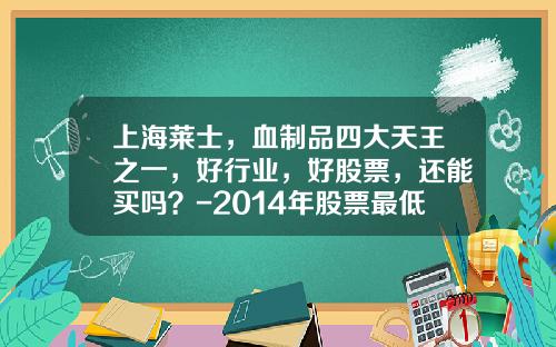 上海莱士，血制品四大天王之一，好行业，好股票，还能买吗？-2014年股票最低点是多少