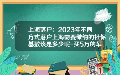 上海落户：2023年不同方式落户上海需要缴纳的社保基数该是多少呢-买5万的车保险和落户要多少钱