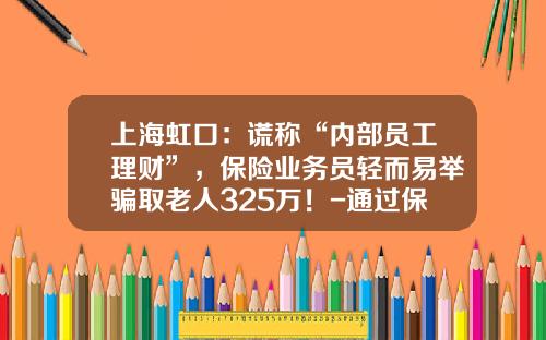 上海虹口：谎称“内部员工理财”，保险业务员轻而易举骗取老人325万！-通过保险公司来骗人