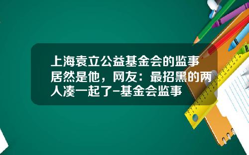 上海袁立公益基金会的监事居然是他，网友：最招黑的两人凑一起了-基金会监事